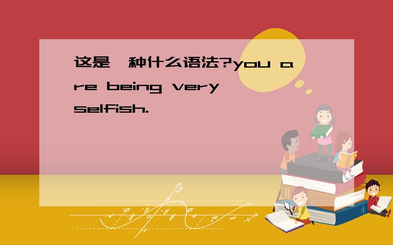 这是一种什么语法?you are being very selfish.