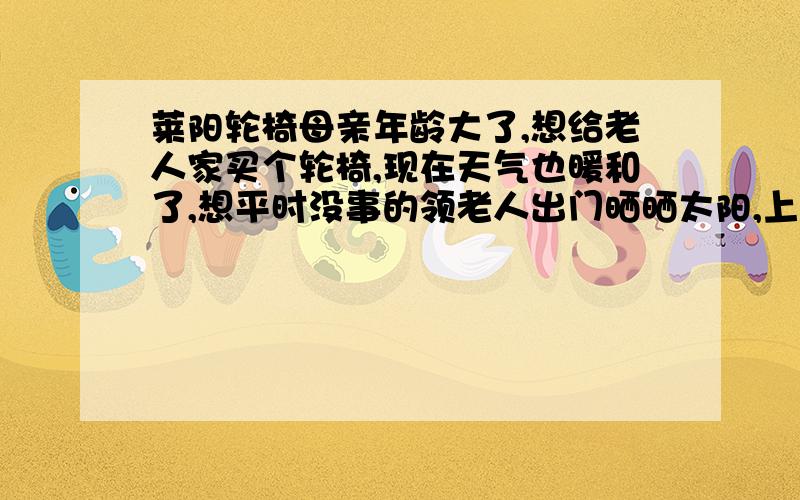 莱阳轮椅母亲年龄大了,想给老人家买个轮椅,现在天气也暖和了,想平时没事的领老人出门晒晒太阳,上哪能买着轮椅啊