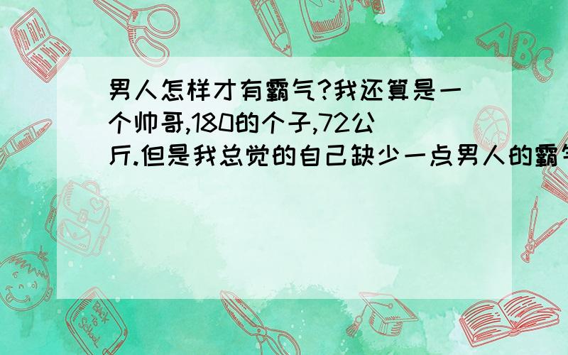 男人怎样才有霸气?我还算是一个帅哥,180的个子,72公斤.但是我总觉的自己缺少一点男人的霸气,怎么才能让我有霸气?