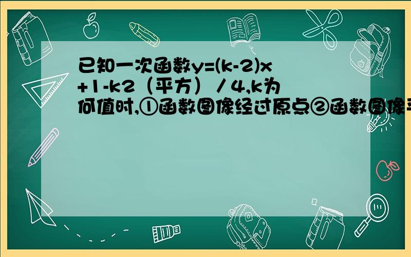 已知一次函数y=(k-2)x+1-k2（平方）／4,k为何值时,①函数图像经过原点②函数图像平行于直线y=2-2