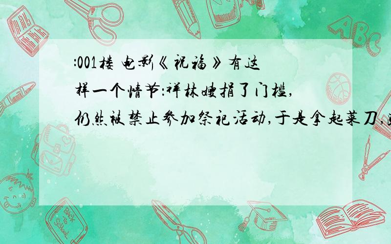 :001楼 电影《祝福》有这样一个情节：祥林嫂捐了门槛,仍然被禁止参加祭祀活动,于是拿起菜刀,跑到土地庙怒砍门槛.你觉得