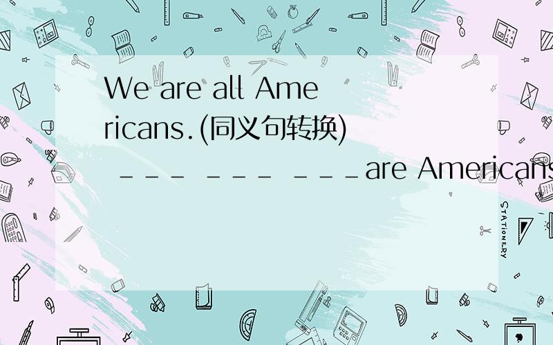 We are all Americans.(同义句转换) ＿＿＿ ＿＿＿ ＿＿＿are Americans.