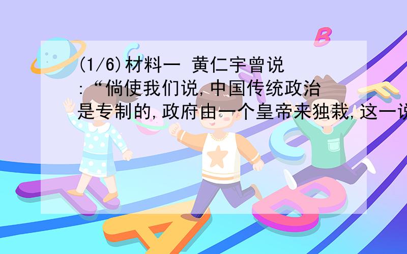 (1/6)材料一 黄仁宇曾说:“倘使我们说,中国传统政治是专制的,政府由一个皇帝来独栽,这一说法用来讲...