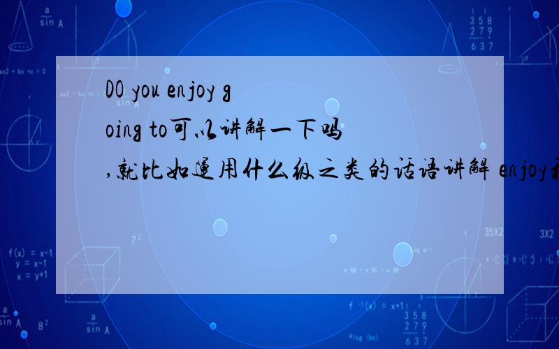 DO you enjoy going to可以讲解一下吗,就比如运用什么级之类的话语讲解 enjoy和going的ing