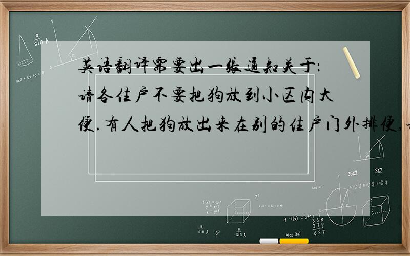 英语翻译需要出一张通知关于：请各住户不要把狗放到小区内大便.有人把狗放出来在别的住户门外排便,请收到通知的主人去清理干净