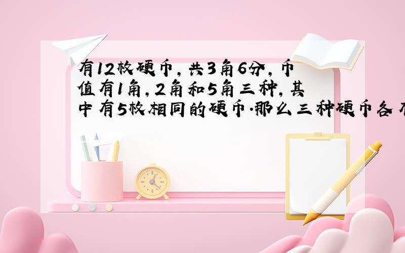 有12枚硬币,共3角6分,币值有1角,2角和5角三种,其中有5枚相同的硬币.那么三种硬币各有多少枚