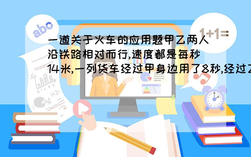 一道关于火车的应用题甲乙两人沿铁路相对而行,速度都是每秒14米,一列货车经过甲身边用了8秒,经过乙身边用了7秒,求货车车