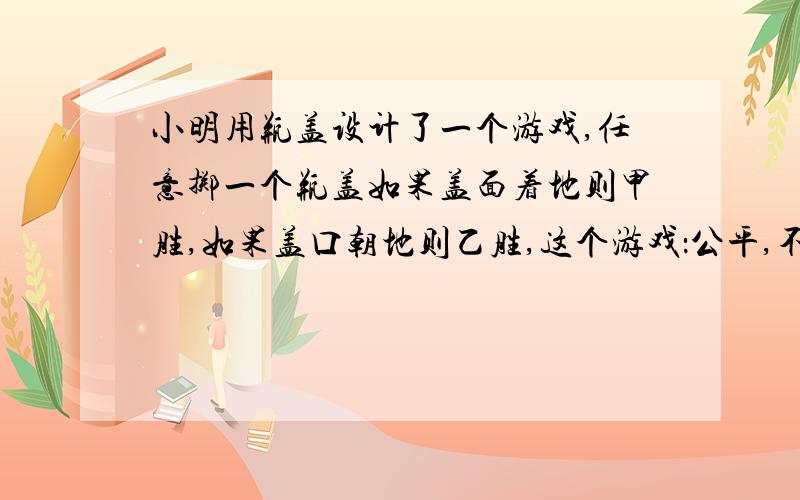 小明用瓶盖设计了一个游戏,任意掷一个瓶盖如果盖面着地则甲胜,如果盖口朝地则乙胜,这个游戏：公平,不公平,无法判断.（选哪