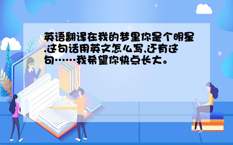 英语翻译在我的梦里你是个明星.这句话用英文怎么写,还有这句……我希望你快点长大。