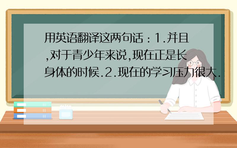 用英语翻译这两句话：1.并且,对于青少年来说,现在正是长身体的时候.2.现在的学习压力很大.