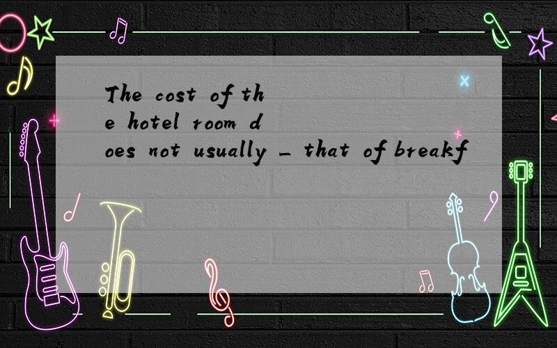 The cost of the hotel room does not usually _ that of breakf