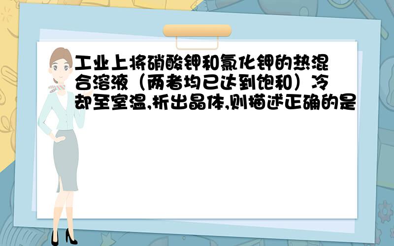 工业上将硝酸钾和氯化钾的热混合溶液（两者均已达到饱和）冷却至室温,析出晶体,则描述正确的是