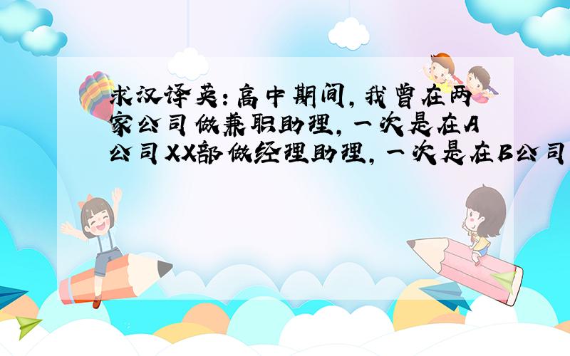 求汉译英：高中期间,我曾在两家公司做兼职助理,一次是在A公司XX部做经理助理,一次是在B公司XX部做翻译