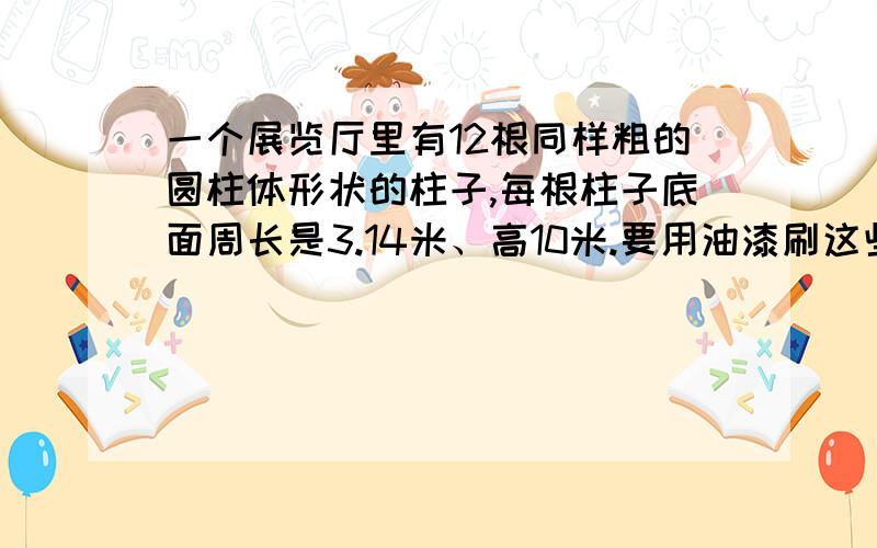 一个展览厅里有12根同样粗的圆柱体形状的柱子,每根柱子底面周长是3.14米、高10米.要用油漆刷这些柱子,平均每平方米用