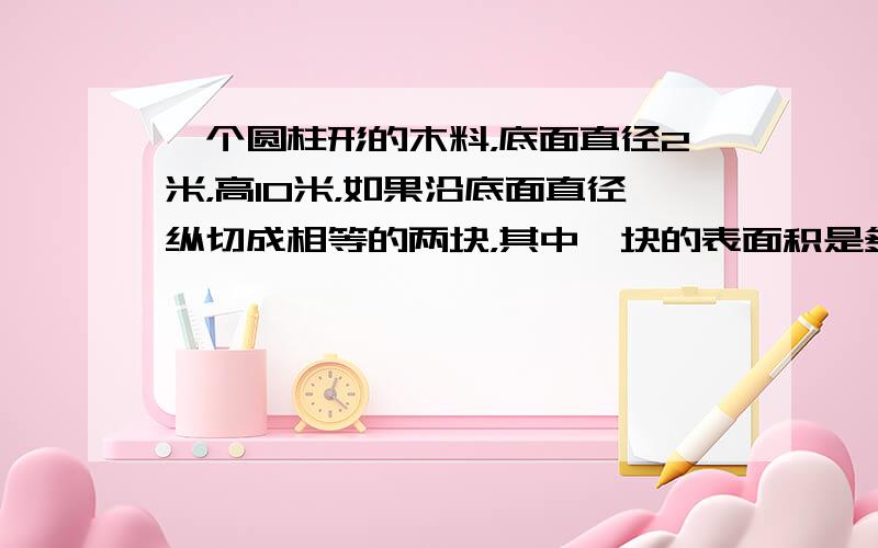 一个圆柱形的木料，底面直径2米，高10米，如果沿底面直径纵切成相等的两块，其中一块的表面积是多少平方米？