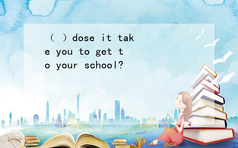 （ ）dose it take you to get to your school?