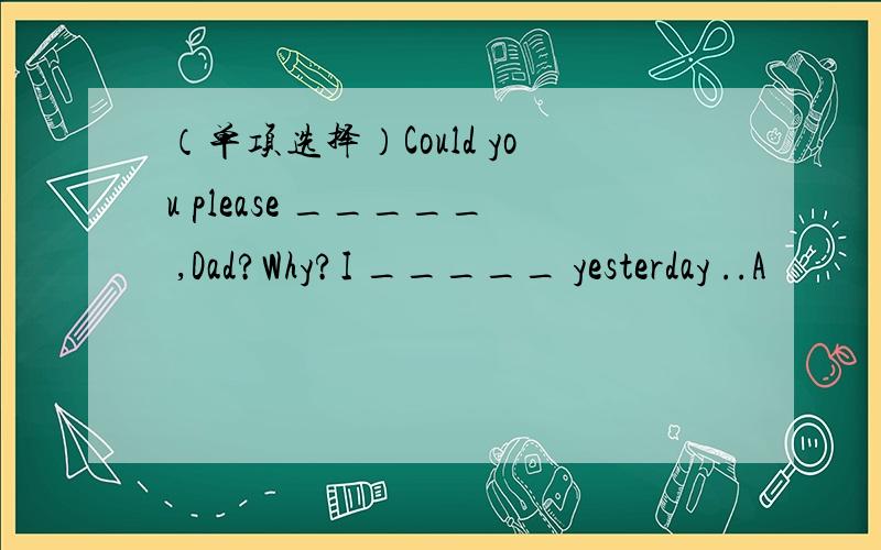 （单项选择）Could you please _____ ,Dad?Why?I _____ yesterday ..A