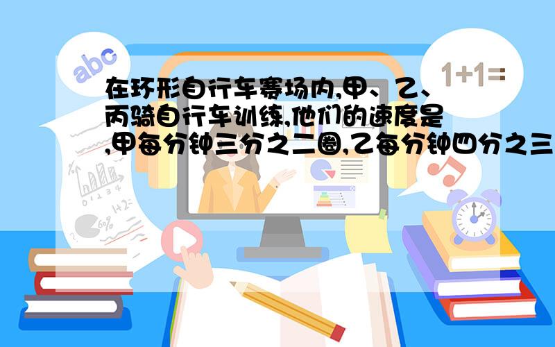 在环形自行车赛场内,甲、乙、丙骑自行车训练,他们的速度是,甲每分钟三分之二圈,乙每分钟四分之三圈...