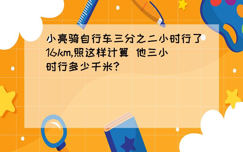 小亮骑自行车三分之二小时行了16km,照这样计算 他三小时行多少千米?