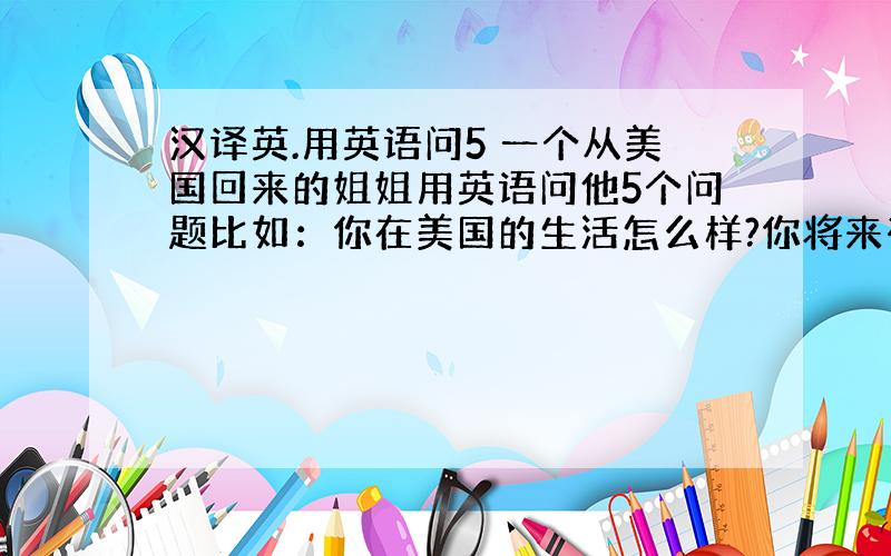 汉译英.用英语问5 一个从美国回来的姐姐用英语问他5个问题比如：你在美国的生活怎么样?你将来有什么打算?········