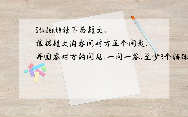 StudentA读下面短文,根据短文内容问对方五个问题,并回答对方的问题.一问一答,至少3个特殊问句.