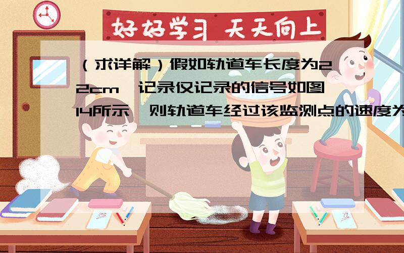 （求详解）假如轨道车长度为22cm,记录仅记录的信号如图14所示,则轨道车经过该监测点的速度为