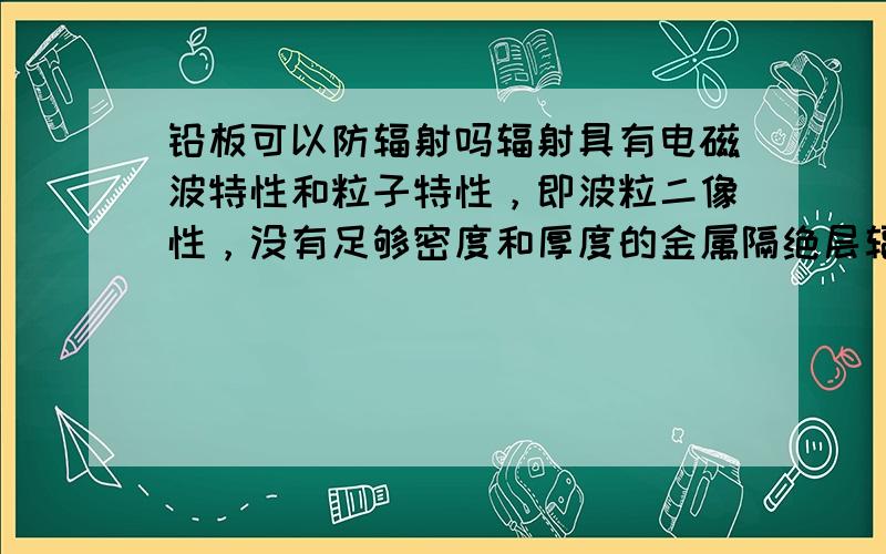 铅板可以防辐射吗辐射具有电磁波特性和粒子特性，即波粒二像性，没有足够密度和厚度的金属隔绝层辐射粒子一样以穿透那空空的蜘蛛