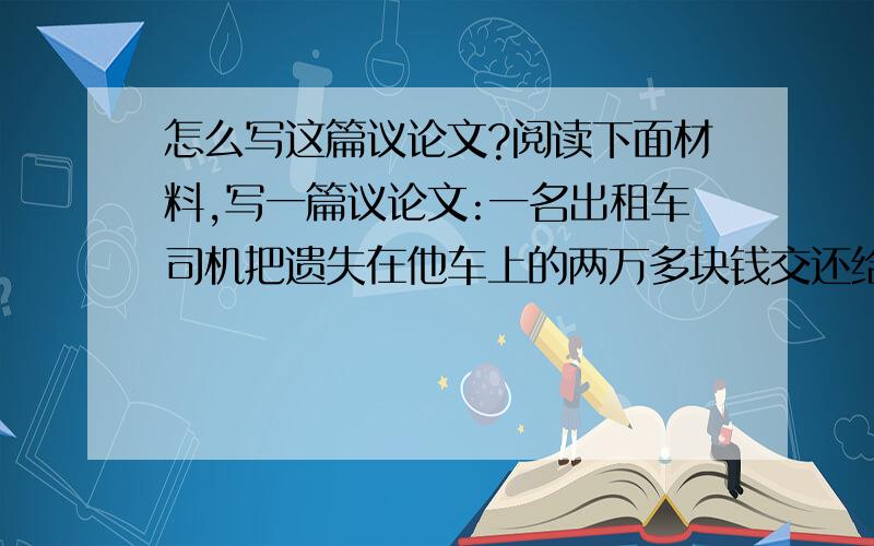 怎么写这篇议论文?阅读下面材料,写一篇议论文:一名出租车司机把遗失在他车上的两万多块钱交还给失主后,失主当着他的面数了三