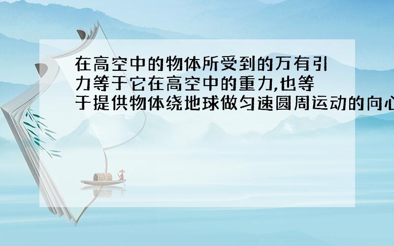 在高空中的物体所受到的万有引力等于它在高空中的重力,也等于提供物体绕地球做匀速圆周运动的向心力