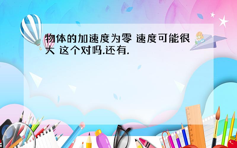 物体的加速度为零 速度可能很大 这个对吗.还有.