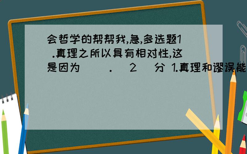 会哲学的帮帮我,急,多选题1 .真理之所以具有相对性,这是因为（ ）.( 2 )分 1.真理和谬误能够相互转化2.人们对