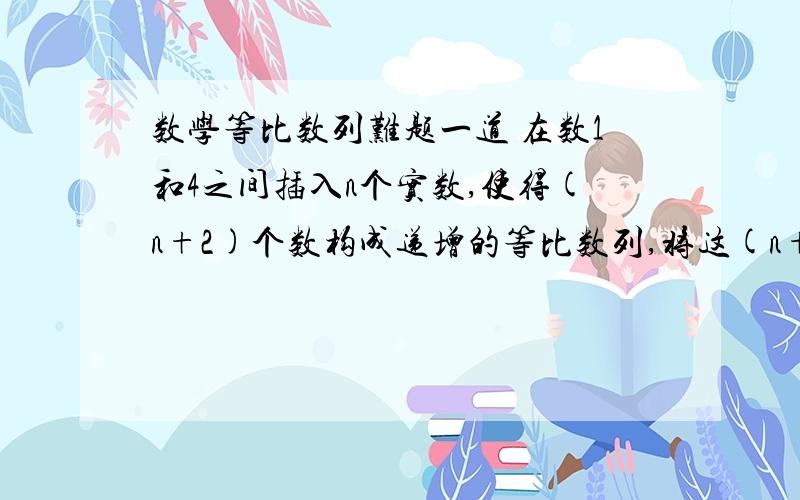 数学等比数列难题一道 在数1和4之间插入n个实数,使得(n+2)个数构成递增的等比数列,将这(n+2)个数乘积记作Tn,