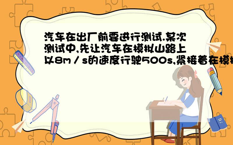 汽车在出厂前要进行测试.某次测试中,先让汽车在模拟山路上以8m／s的速度行驶500s,紧接着在模拟公路上以20m／s的速