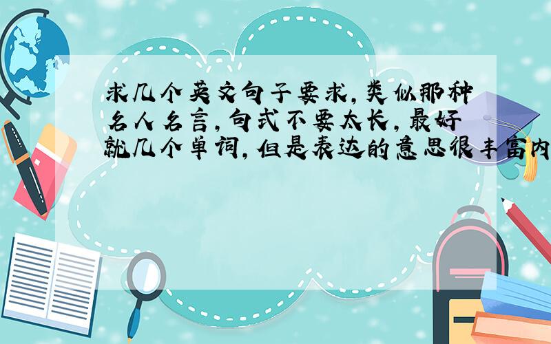 求几个英文句子要求,类似那种名人名言,句式不要太长,最好就几个单词,但是表达的意思很丰富内容以激励人为主,积极向上都可以