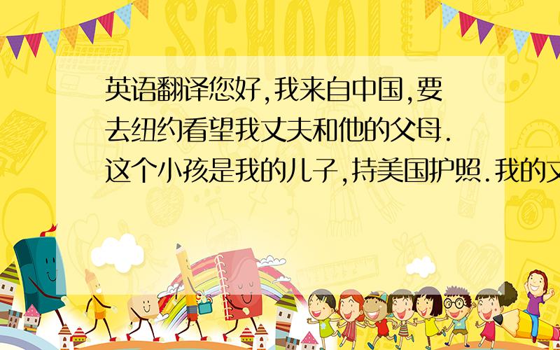 英语翻译您好,我来自中国,要去纽约看望我丈夫和他的父母.这个小孩是我的儿子,持美国护照.我的丈夫是美国人,在纽约工作,他