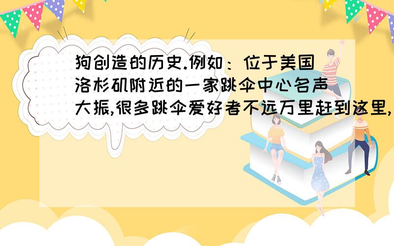 狗创造的历史.例如：位于美国洛杉矶附近的一家跳伞中心名声大振,很多跳伞爱好者不远万里赶到这里,只为和中心一只名叫奥蒂斯的