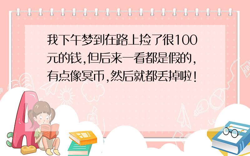 我下午梦到在路上捡了很100元的钱,但后来一看都是假的,有点像冥币,然后就都丢掉啦!