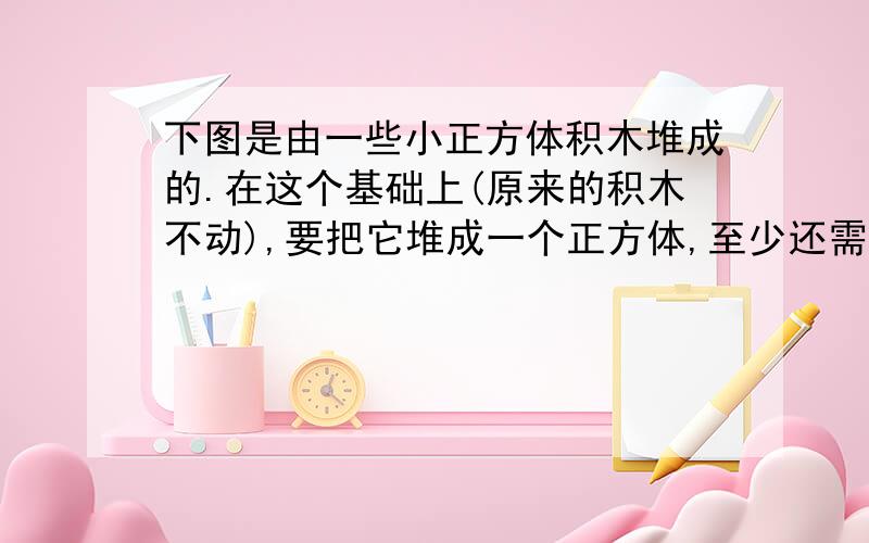 下图是由一些小正方体积木堆成的.在这个基础上(原来的积木不动),要把它堆成一个正方体,至少还需要多少