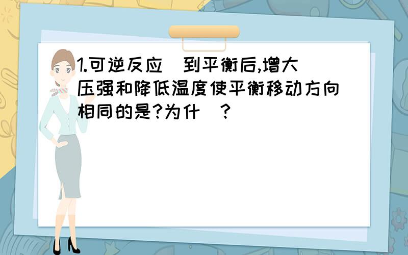 1.可逆反应逹到平衡后,增大压强和降低温度使平衡移动方向相同的是?为什麼?