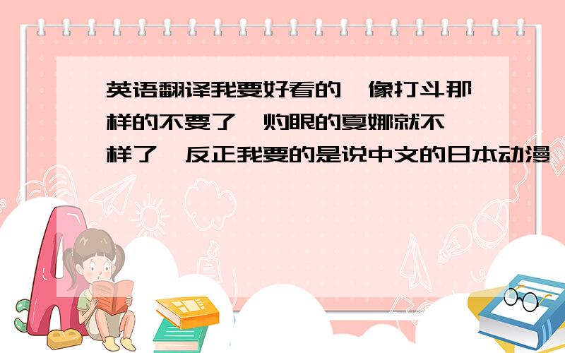 英语翻译我要好看的,像打斗那样的不要了,灼眼的夏娜就不一样了,反正我要的是说中文的日本动漫,刚看过校园迷糊大王,那个太太