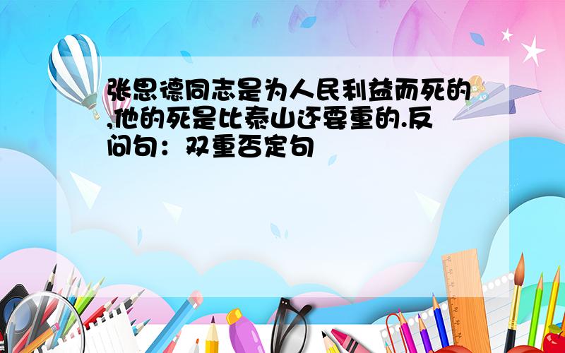 张思德同志是为人民利益而死的,他的死是比泰山还要重的.反问句：双重否定句