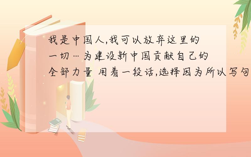 我是中国人,我可以放弃这里的一切…为建设新中国贡献自己的全部力量 用着一段话,选择因为所以写句子