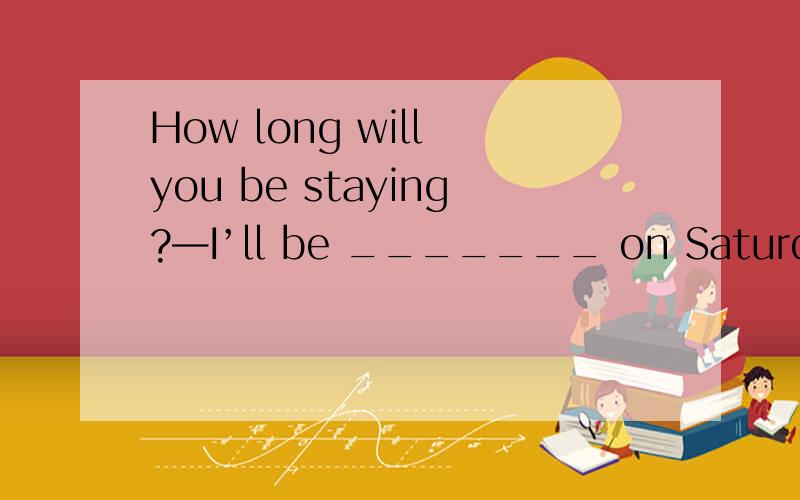 How long will you be staying?—I’ll be _______ on Saturday.A.