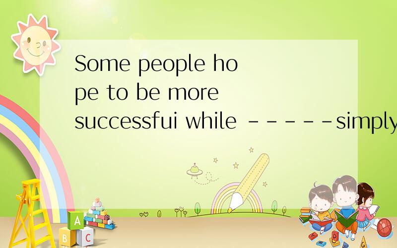 Some people hope to be more successfui while -----simply wan