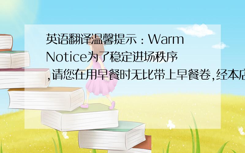 英语翻译温馨提示：Warm Notice为了稳定进场秩序,请您在用早餐时无比带上早餐卷,经本店验票员检验方可进入,不便之