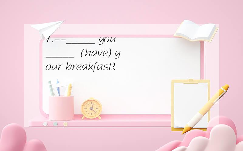 1.--_____ you _____ (have) your breakfast?