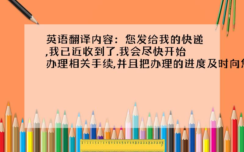 英语翻译内容：您发给我的快递,我已近收到了.我会尽快开始办理相关手续,并且把办理的进度及时向您汇报!