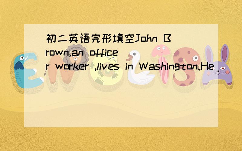 初二英语完形填空John Brown,an officer worker ,lives in Washington.He