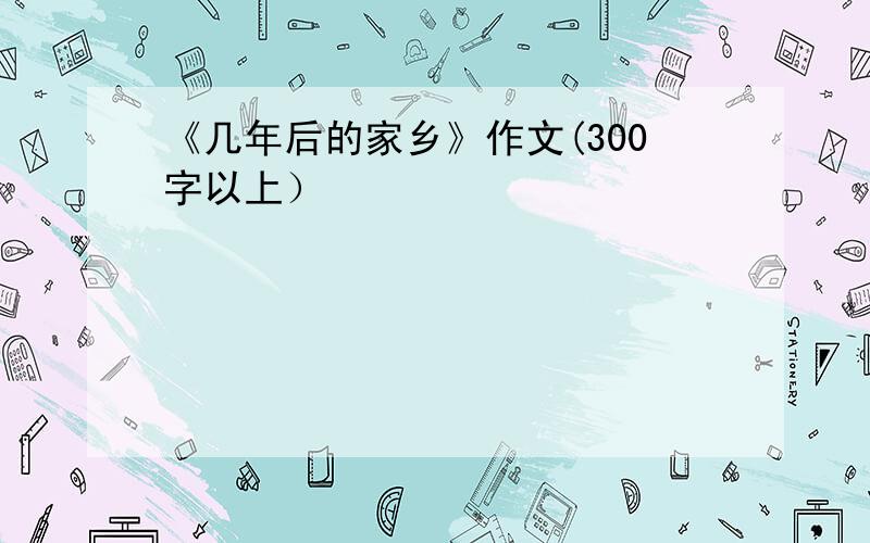 《几年后的家乡》作文(300字以上）