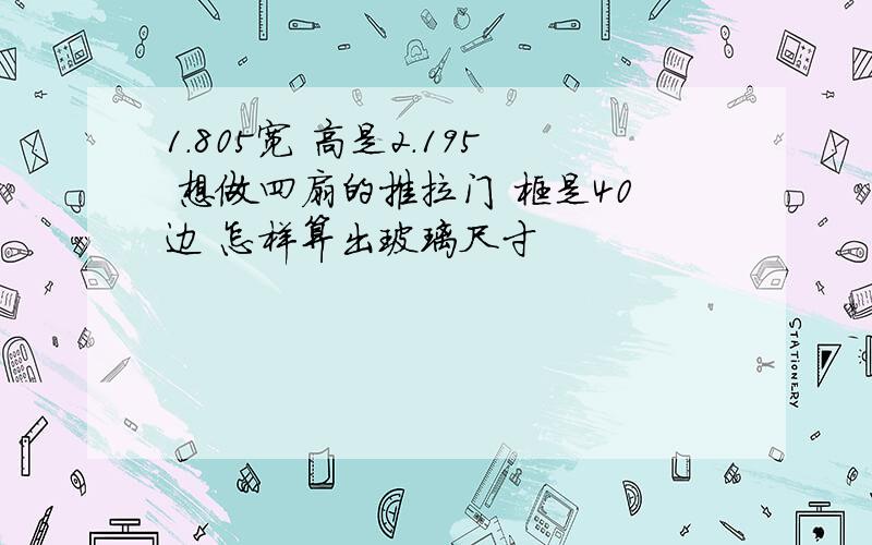 1.805宽 高是2.195 想做四扇的推拉门 框是40边 怎样算出玻璃尺寸